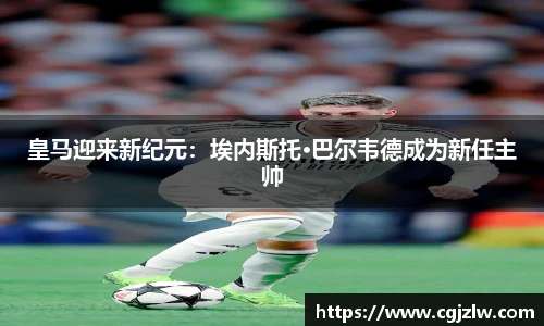 皇马迎来新纪元：埃内斯托·巴尔韦德成为新任主帅