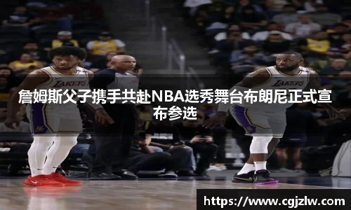 詹姆斯父子携手共赴NBA选秀舞台布朗尼正式宣布参选